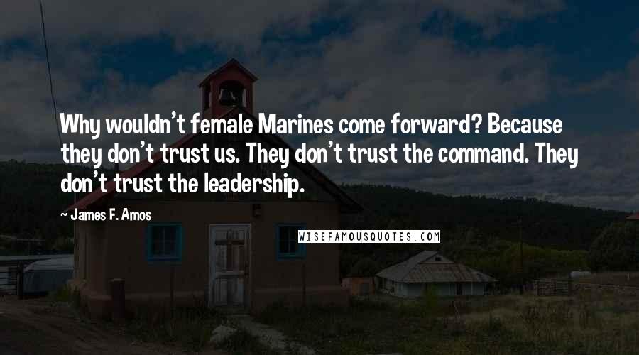 James F. Amos Quotes: Why wouldn't female Marines come forward? Because they don't trust us. They don't trust the command. They don't trust the leadership.