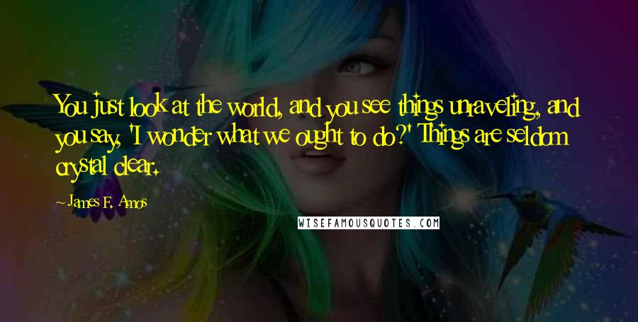 James F. Amos Quotes: You just look at the world, and you see things unraveling, and you say, 'I wonder what we ought to do?' Things are seldom crystal clear.