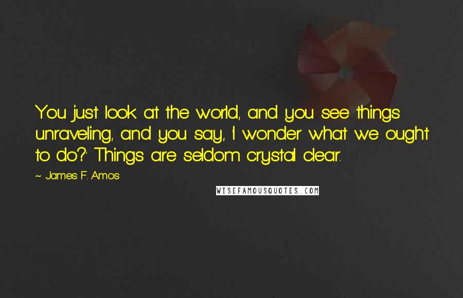 James F. Amos Quotes: You just look at the world, and you see things unraveling, and you say, 'I wonder what we ought to do?' Things are seldom crystal clear.