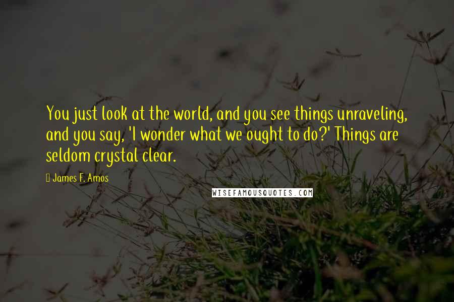 James F. Amos Quotes: You just look at the world, and you see things unraveling, and you say, 'I wonder what we ought to do?' Things are seldom crystal clear.