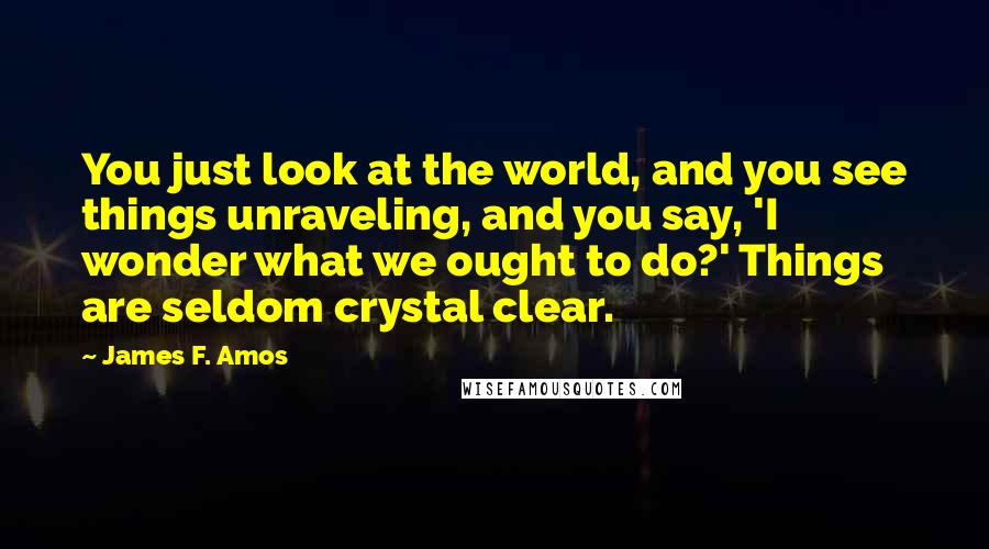 James F. Amos Quotes: You just look at the world, and you see things unraveling, and you say, 'I wonder what we ought to do?' Things are seldom crystal clear.