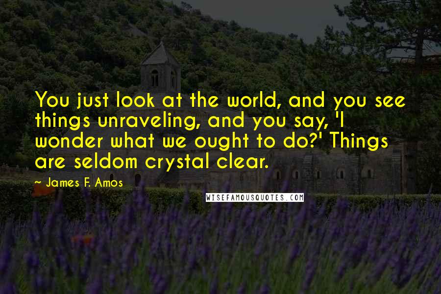 James F. Amos Quotes: You just look at the world, and you see things unraveling, and you say, 'I wonder what we ought to do?' Things are seldom crystal clear.