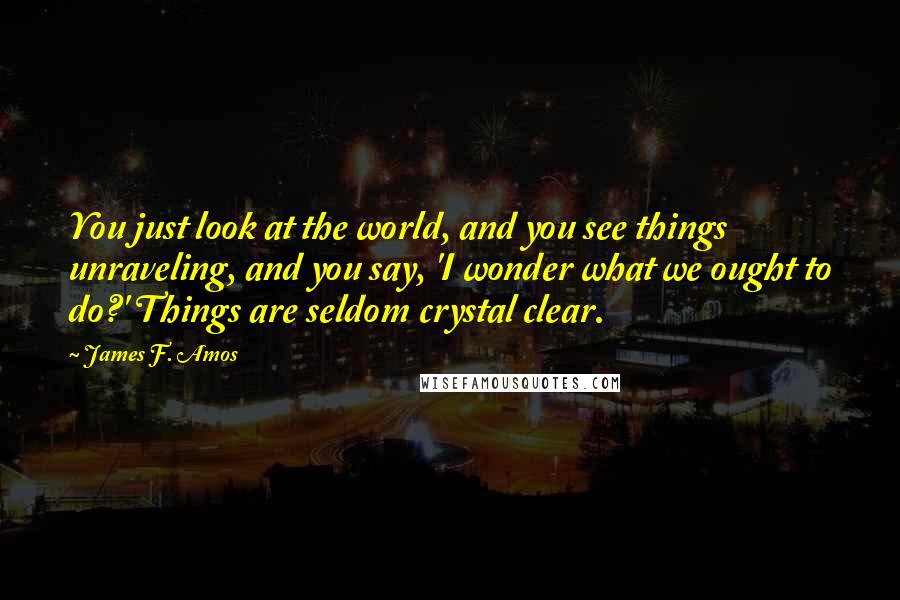 James F. Amos Quotes: You just look at the world, and you see things unraveling, and you say, 'I wonder what we ought to do?' Things are seldom crystal clear.