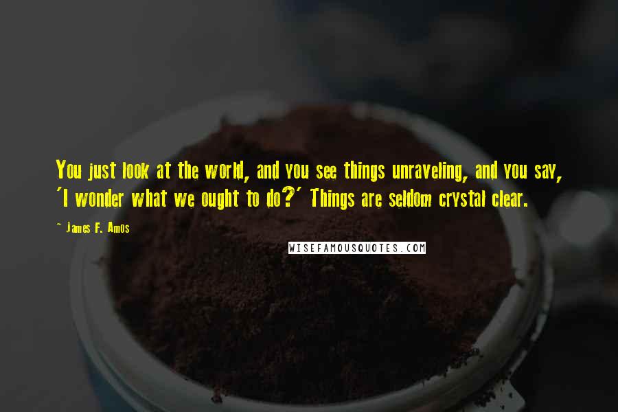 James F. Amos Quotes: You just look at the world, and you see things unraveling, and you say, 'I wonder what we ought to do?' Things are seldom crystal clear.