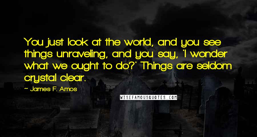 James F. Amos Quotes: You just look at the world, and you see things unraveling, and you say, 'I wonder what we ought to do?' Things are seldom crystal clear.