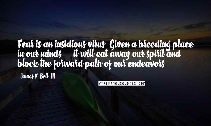 James F. Bell, III Quotes: Fear is an insidious virus. Given a breeding place in our minds ... it will eat away our spirit and block the forward path of our endeavors.