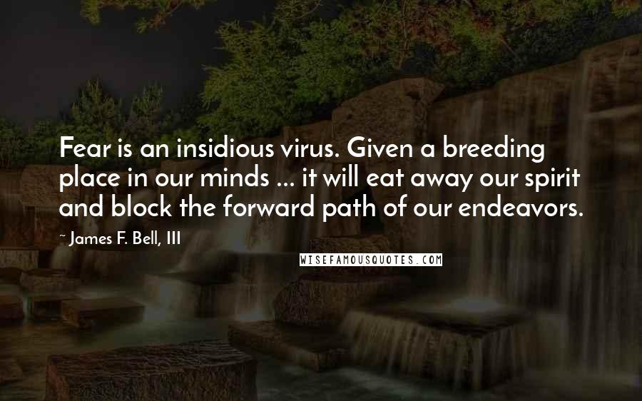 James F. Bell, III Quotes: Fear is an insidious virus. Given a breeding place in our minds ... it will eat away our spirit and block the forward path of our endeavors.