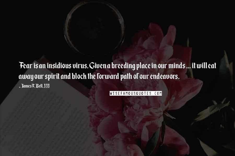 James F. Bell, III Quotes: Fear is an insidious virus. Given a breeding place in our minds ... it will eat away our spirit and block the forward path of our endeavors.