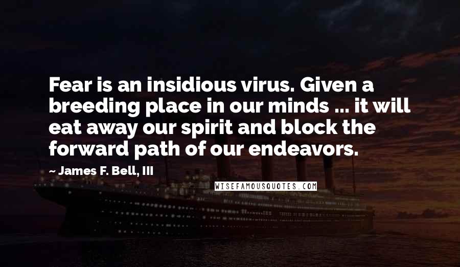 James F. Bell, III Quotes: Fear is an insidious virus. Given a breeding place in our minds ... it will eat away our spirit and block the forward path of our endeavors.