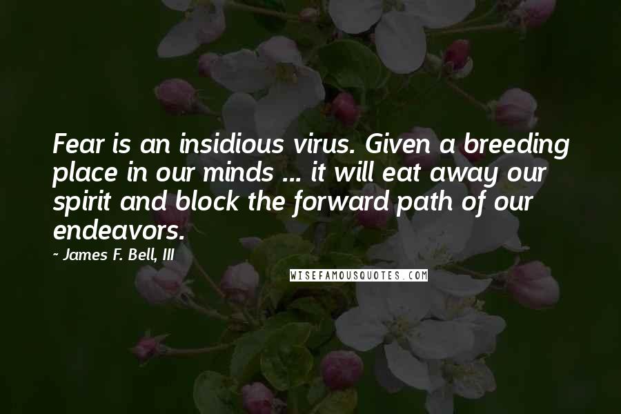 James F. Bell, III Quotes: Fear is an insidious virus. Given a breeding place in our minds ... it will eat away our spirit and block the forward path of our endeavors.