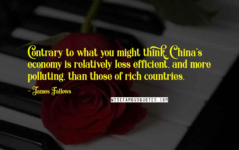 James Fallows Quotes: Contrary to what you might think, China's economy is relatively less efficient, and more polluting, than those of rich countries.
