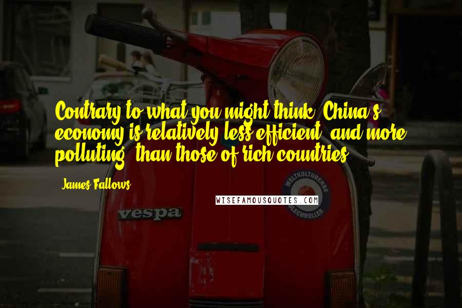 James Fallows Quotes: Contrary to what you might think, China's economy is relatively less efficient, and more polluting, than those of rich countries.