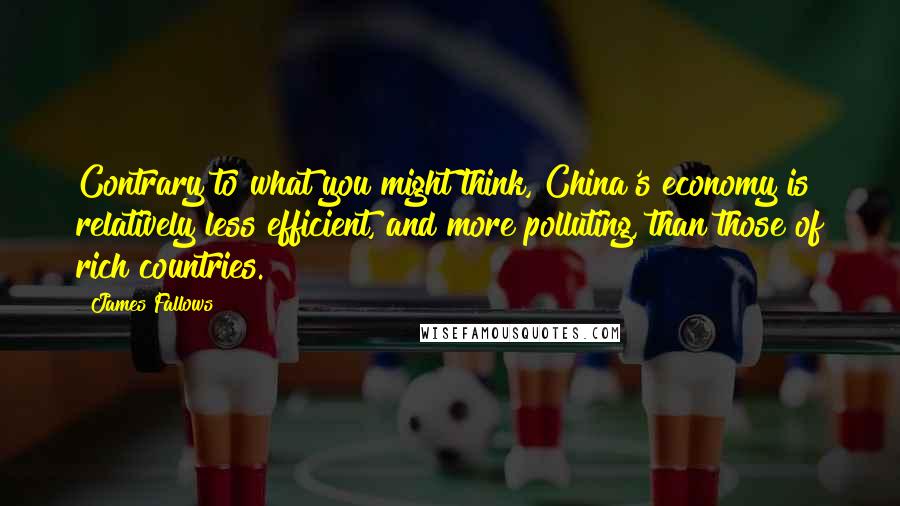 James Fallows Quotes: Contrary to what you might think, China's economy is relatively less efficient, and more polluting, than those of rich countries.