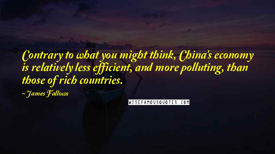 James Fallows Quotes: Contrary to what you might think, China's economy is relatively less efficient, and more polluting, than those of rich countries.
