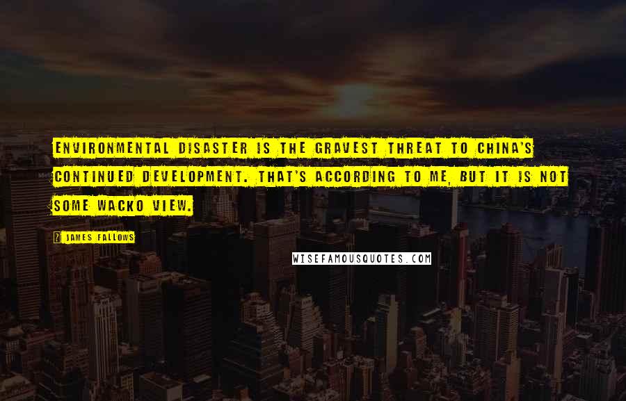 James Fallows Quotes: Environmental disaster is the gravest threat to China's continued development. That's according to me, but it is not some wacko view.