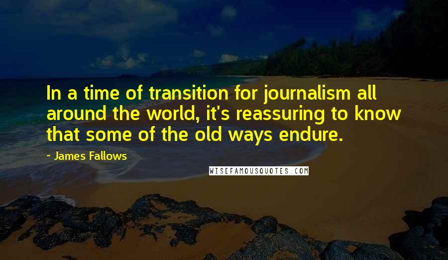 James Fallows Quotes: In a time of transition for journalism all around the world, it's reassuring to know that some of the old ways endure.