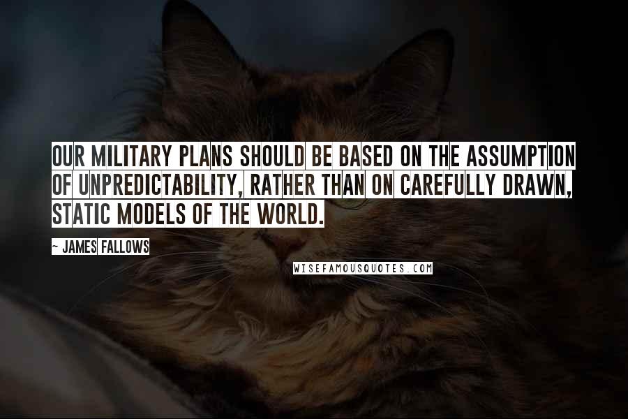 James Fallows Quotes: Our military plans should be based on the assumption of unpredictability, rather than on carefully drawn, static models of the world.