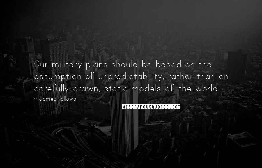 James Fallows Quotes: Our military plans should be based on the assumption of unpredictability, rather than on carefully drawn, static models of the world.