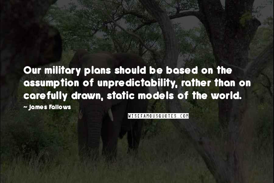 James Fallows Quotes: Our military plans should be based on the assumption of unpredictability, rather than on carefully drawn, static models of the world.