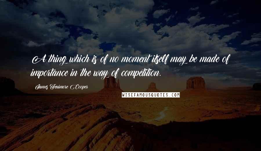 James Fenimore Cooper Quotes: A thing which is of no moment itself may be made of importance in the way of competition.