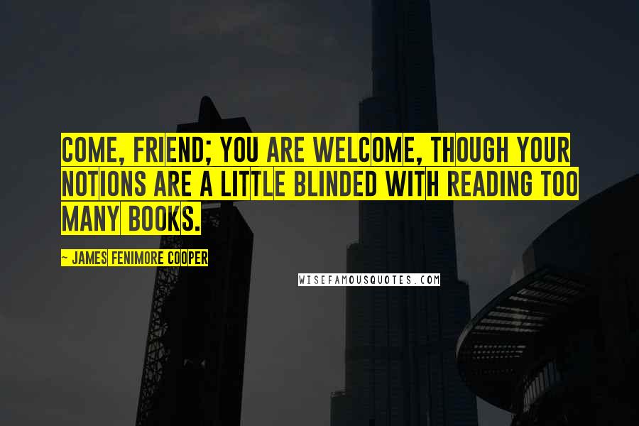 James Fenimore Cooper Quotes: Come, friend; you are welcome, though your notions are a little blinded with reading too many books.