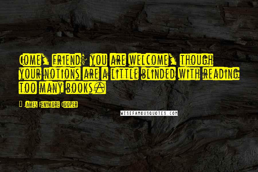 James Fenimore Cooper Quotes: Come, friend; you are welcome, though your notions are a little blinded with reading too many books.