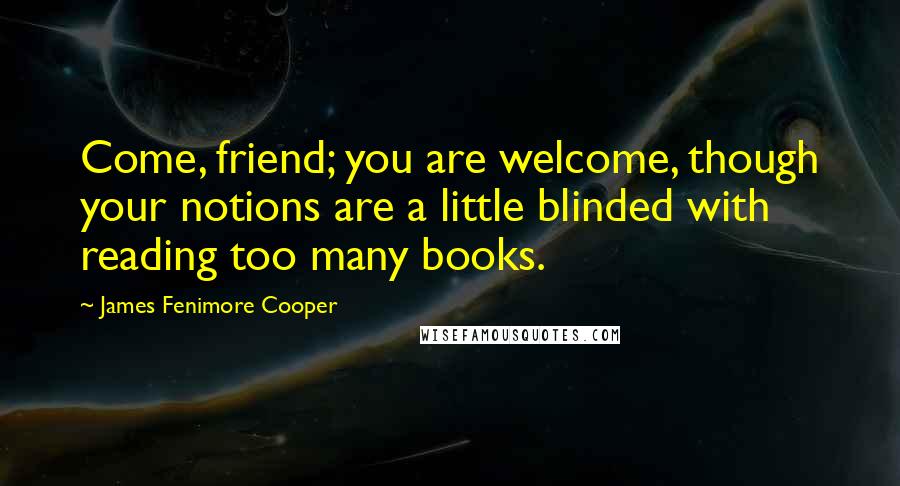 James Fenimore Cooper Quotes: Come, friend; you are welcome, though your notions are a little blinded with reading too many books.