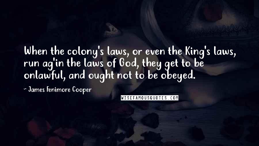 James Fenimore Cooper Quotes: When the colony's laws, or even the King's laws, run ag'in the laws of God, they get to be onlawful, and ought not to be obeyed.