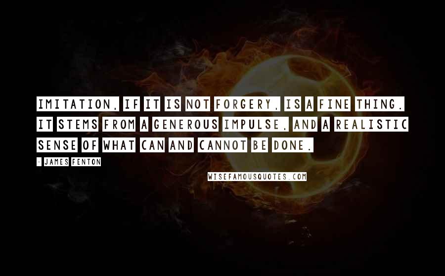 James Fenton Quotes: Imitation, if it is not forgery, is a fine thing. It stems from a generous impulse, and a realistic sense of what can and cannot be done.