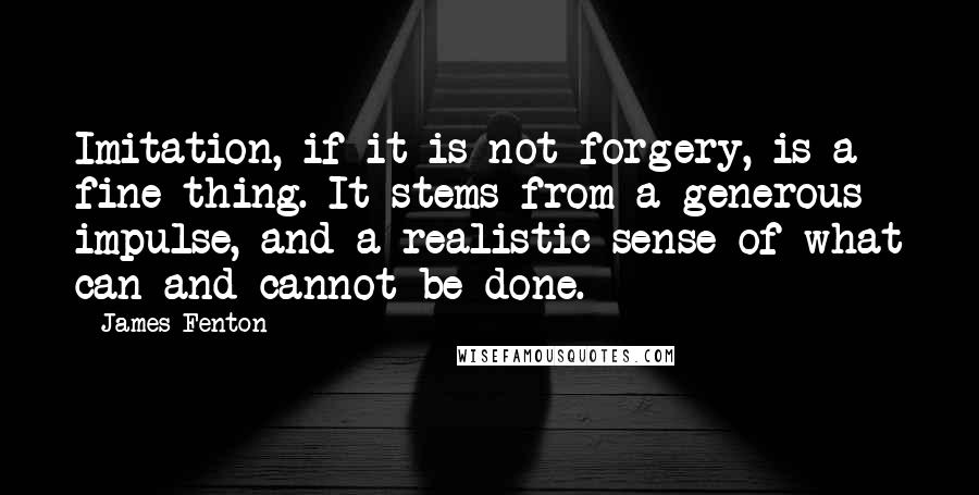 James Fenton Quotes: Imitation, if it is not forgery, is a fine thing. It stems from a generous impulse, and a realistic sense of what can and cannot be done.