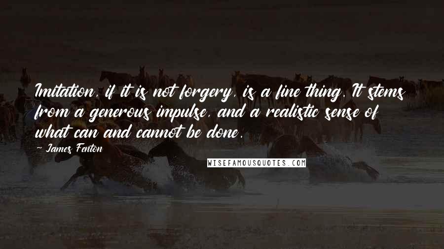 James Fenton Quotes: Imitation, if it is not forgery, is a fine thing. It stems from a generous impulse, and a realistic sense of what can and cannot be done.