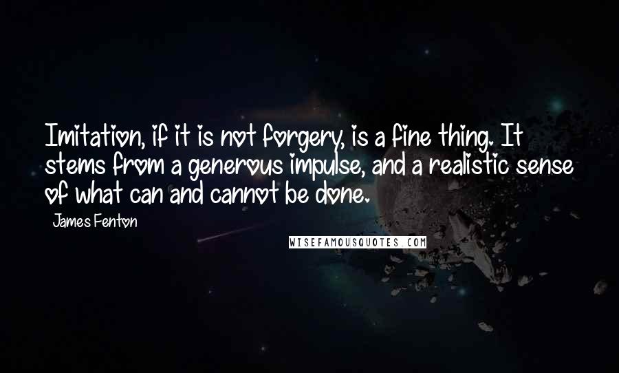 James Fenton Quotes: Imitation, if it is not forgery, is a fine thing. It stems from a generous impulse, and a realistic sense of what can and cannot be done.