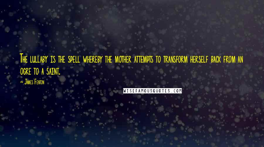 James Fenton Quotes: The lullaby is the spell whereby the mother attempts to transform herself back from an ogre to a saint.