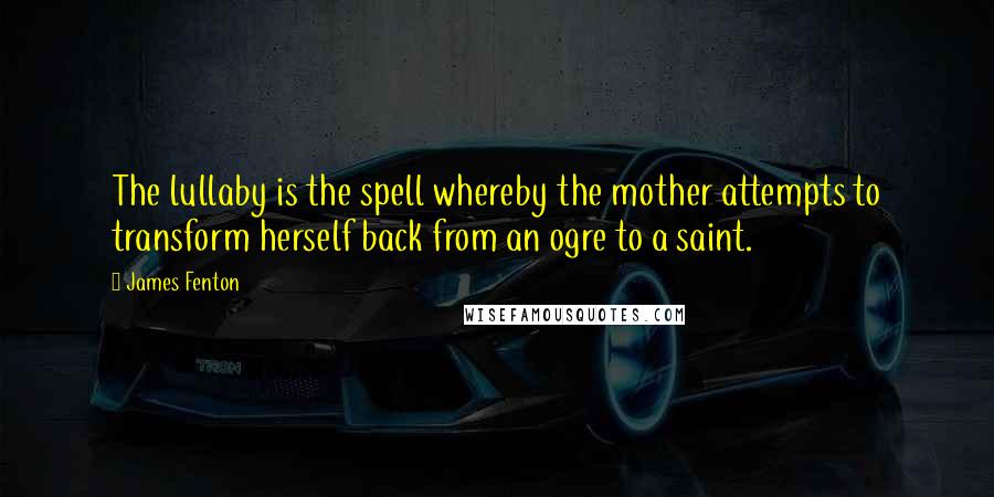 James Fenton Quotes: The lullaby is the spell whereby the mother attempts to transform herself back from an ogre to a saint.
