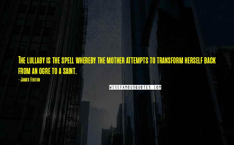 James Fenton Quotes: The lullaby is the spell whereby the mother attempts to transform herself back from an ogre to a saint.