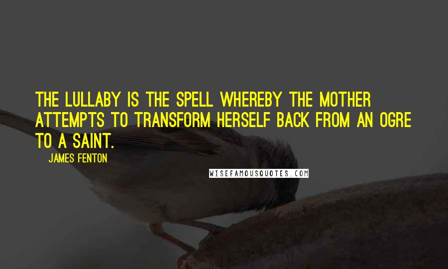 James Fenton Quotes: The lullaby is the spell whereby the mother attempts to transform herself back from an ogre to a saint.