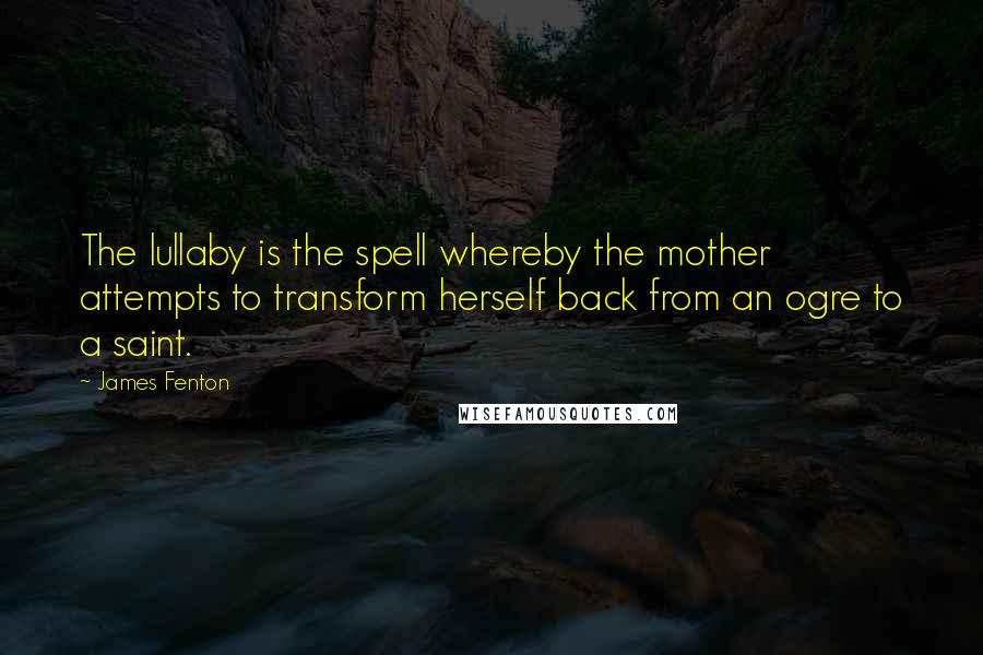 James Fenton Quotes: The lullaby is the spell whereby the mother attempts to transform herself back from an ogre to a saint.