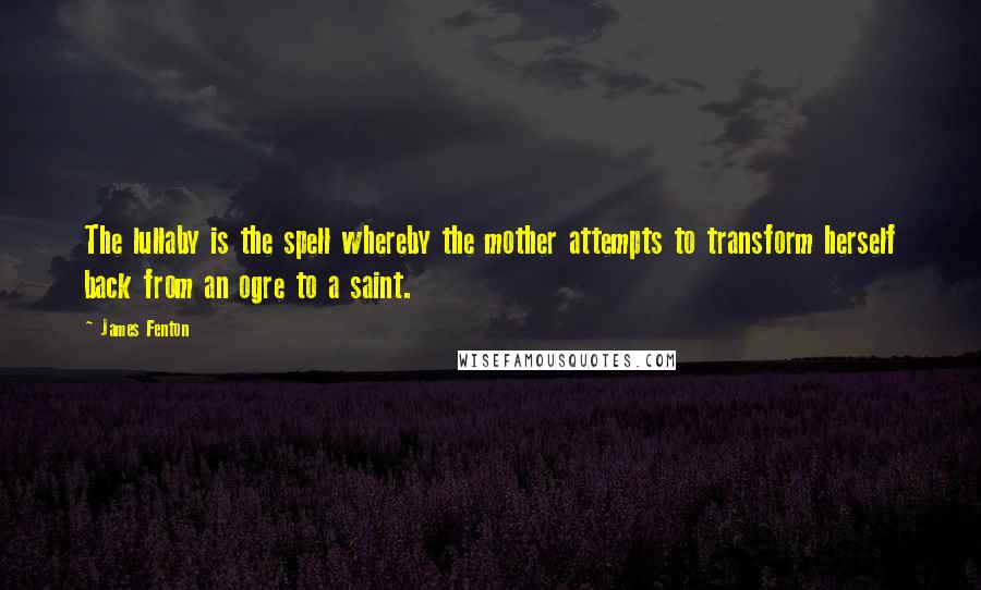 James Fenton Quotes: The lullaby is the spell whereby the mother attempts to transform herself back from an ogre to a saint.