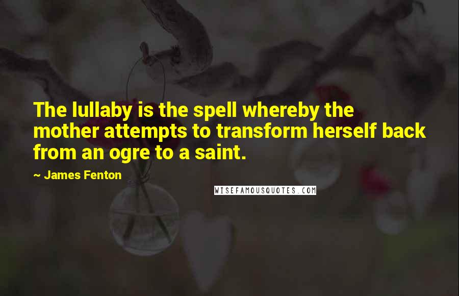 James Fenton Quotes: The lullaby is the spell whereby the mother attempts to transform herself back from an ogre to a saint.