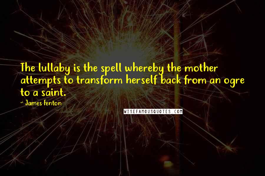 James Fenton Quotes: The lullaby is the spell whereby the mother attempts to transform herself back from an ogre to a saint.