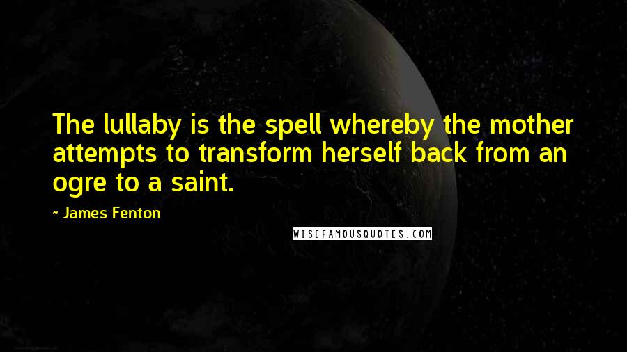 James Fenton Quotes: The lullaby is the spell whereby the mother attempts to transform herself back from an ogre to a saint.