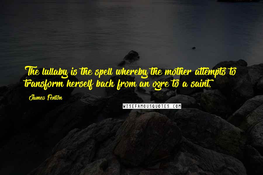 James Fenton Quotes: The lullaby is the spell whereby the mother attempts to transform herself back from an ogre to a saint.