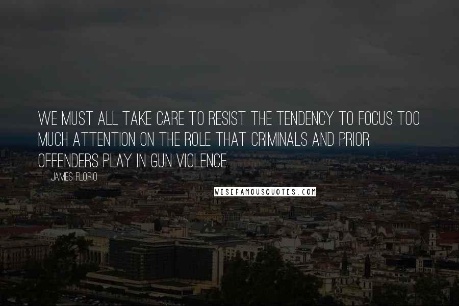 James Florio Quotes: We must all take care to resist the tendency to focus too much attention on the role that criminals and prior offenders play in gun violence.