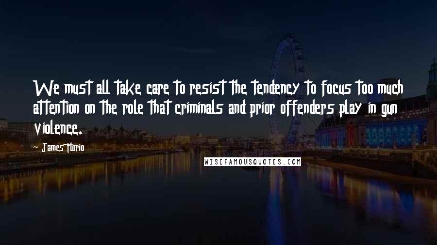 James Florio Quotes: We must all take care to resist the tendency to focus too much attention on the role that criminals and prior offenders play in gun violence.