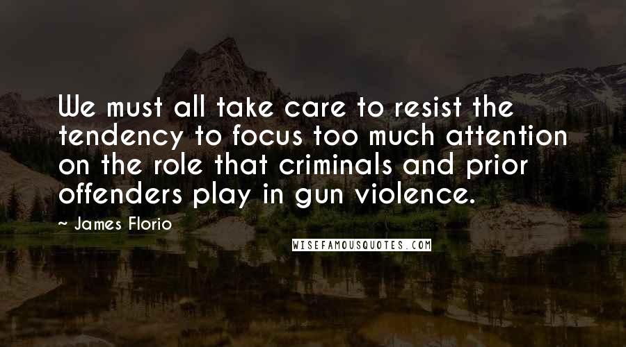 James Florio Quotes: We must all take care to resist the tendency to focus too much attention on the role that criminals and prior offenders play in gun violence.