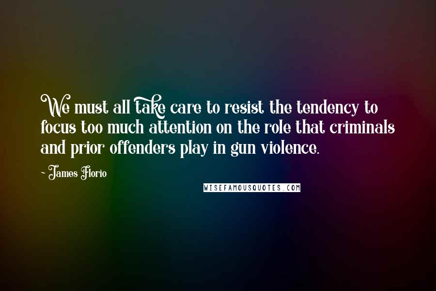 James Florio Quotes: We must all take care to resist the tendency to focus too much attention on the role that criminals and prior offenders play in gun violence.