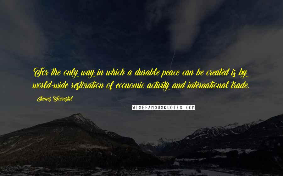 James Forrestal Quotes: For the only way in which a durable peace can be created is by world-wide restoration of economic activity and international trade.