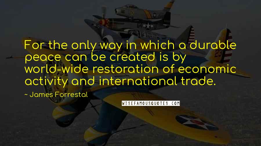 James Forrestal Quotes: For the only way in which a durable peace can be created is by world-wide restoration of economic activity and international trade.