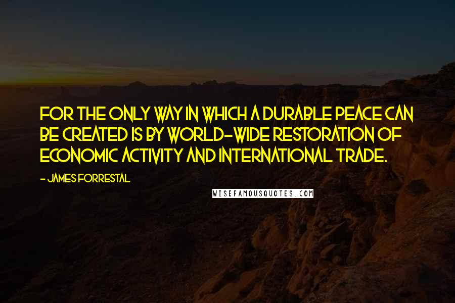 James Forrestal Quotes: For the only way in which a durable peace can be created is by world-wide restoration of economic activity and international trade.