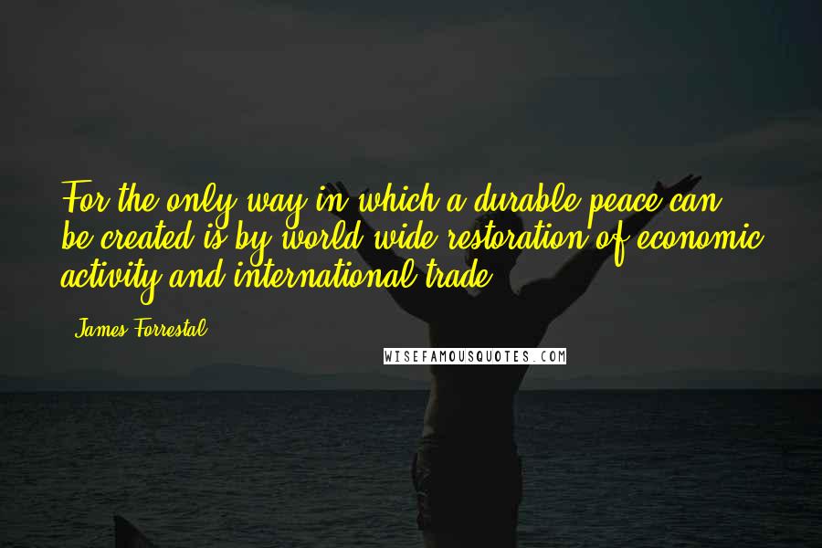 James Forrestal Quotes: For the only way in which a durable peace can be created is by world-wide restoration of economic activity and international trade.